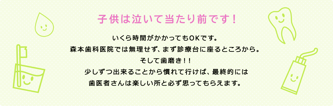子供は泣いて当たり前です！いくら時間がかかってもOKです。森本歯科医院では無理せず、まず診療台に座るところから。そして歯磨き！！少しずつ出来ることから慣れて行けば、最終的には歯医者さんは楽しい所と必ず思ってもらえます。
